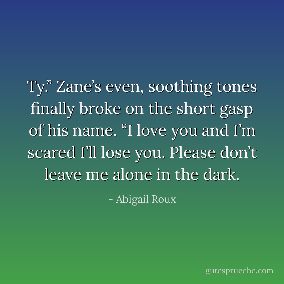 Ty.” Zane’s even, soothing tones finally broke on the short gasp of his name. “I love you and I’m scared I’ll lose you. Please don’t leave me alone in the dark. - Abigail Roux