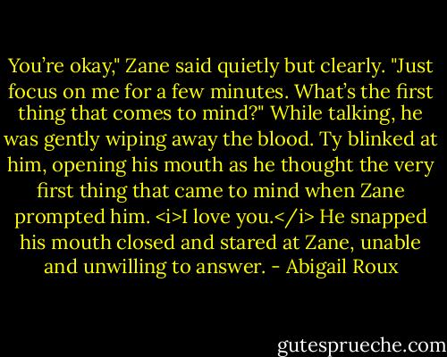 You’re okay," Zane said quietly but clearly. "Just focus on me for a few minutes. What’s the first thing that comes to mind?" While talking, he was gently wiping away the blood. Ty blinked at him, opening his mouth as he thought the very first thing that came to mind when Zane prompted him. <i>I love you.</i> He snapped his mouth closed and stared at Zane, unable and unwilling to answer. - Abigail Roux