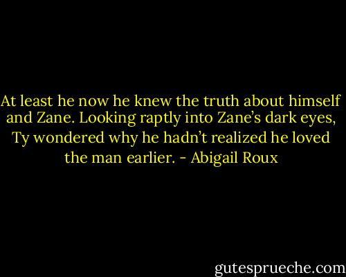 At least he now he knew the truth about himself and Zane. Looking raptly into Zane’s dark eyes, Ty wondered why he hadn’t realized he loved the man earlier. - Abigail Roux