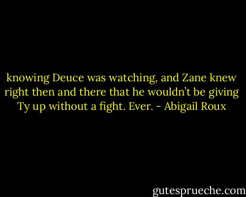 knowing Deuce was watching, and Zane knew right then and there that he wouldn’t be giving Ty up without a fight. Ever. - Abigail Roux