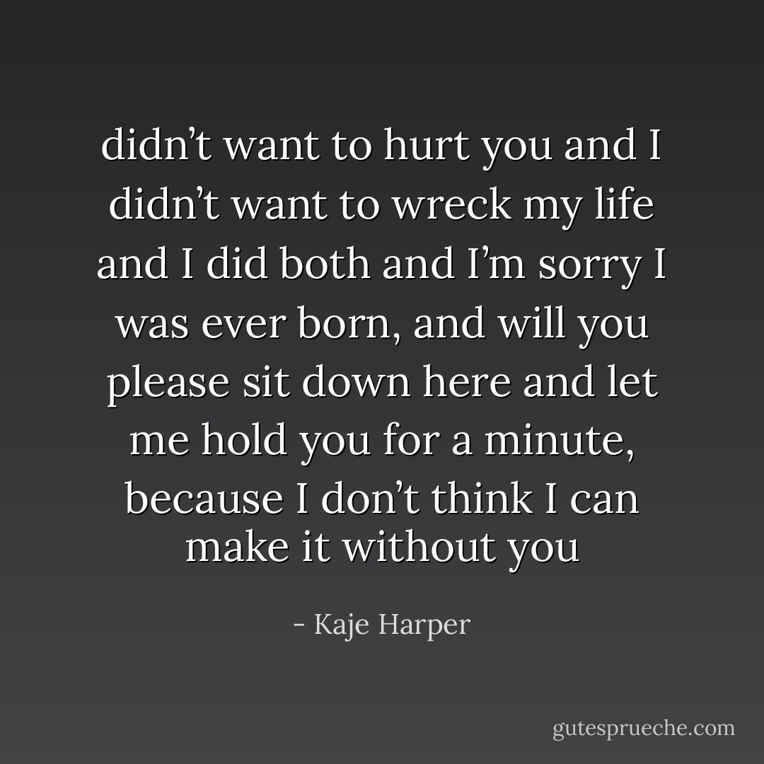 didn’t want to hurt you and I didn’t want to wreck my life and I did both and I’m sorry I was ever born, and will you please sit down here and let me hold you for a minute, because I don’t think I can make it without you - Kaje Harper