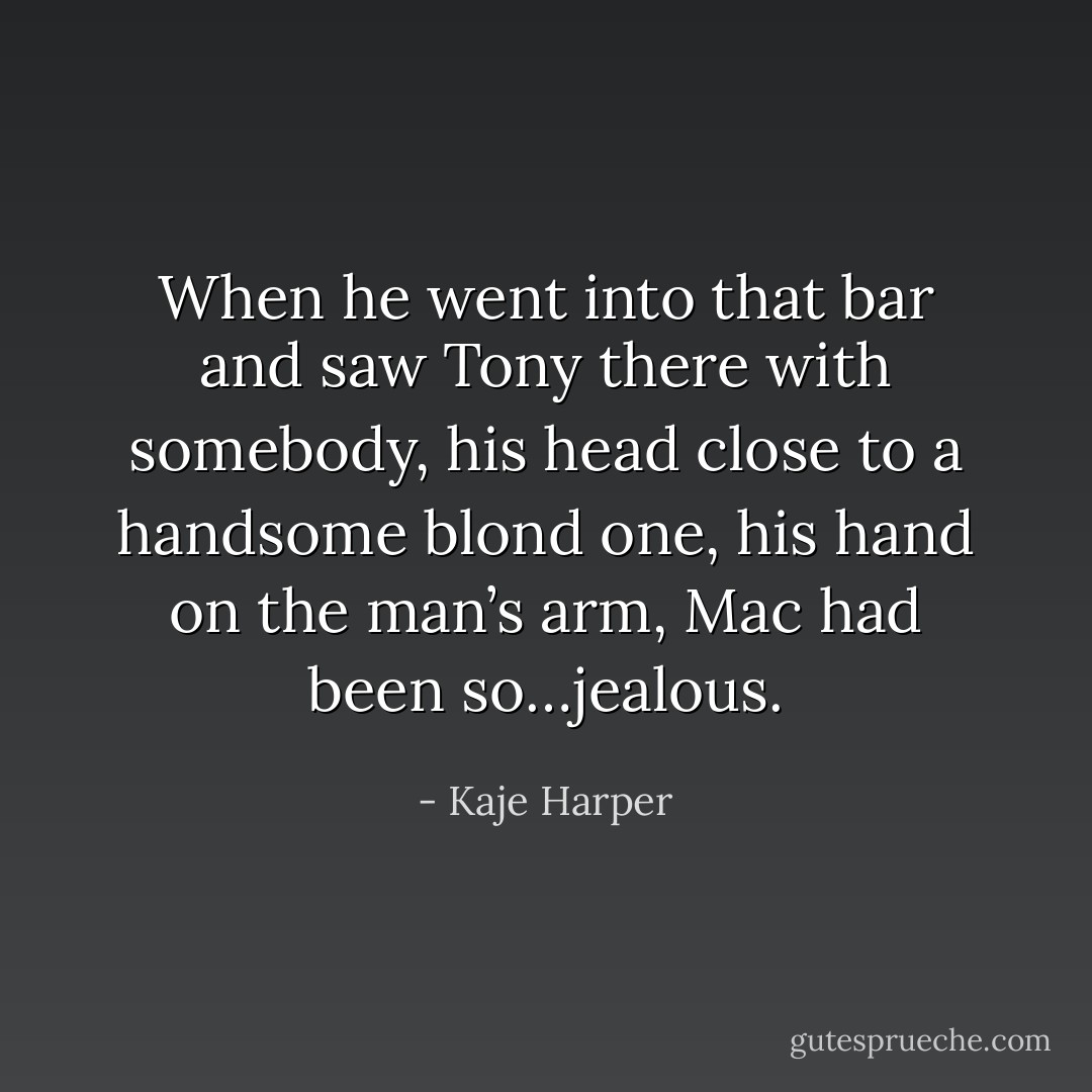 When he went into that bar and saw Tony there with somebody, his head close to a handsome blond one, his hand on the man’s arm, Mac had been so…jealous. - Kaje Harper