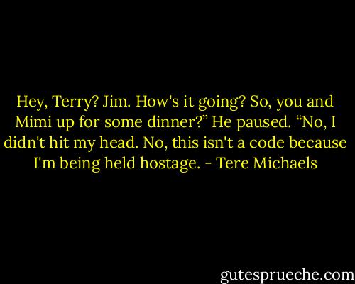 Hey, Terry? Jim. How's it going? So, you and Mimi up for some dinner?” He paused. “No, I didn't hit my head. No, this isn't a code because I'm being held hostage. - Tere Michaels