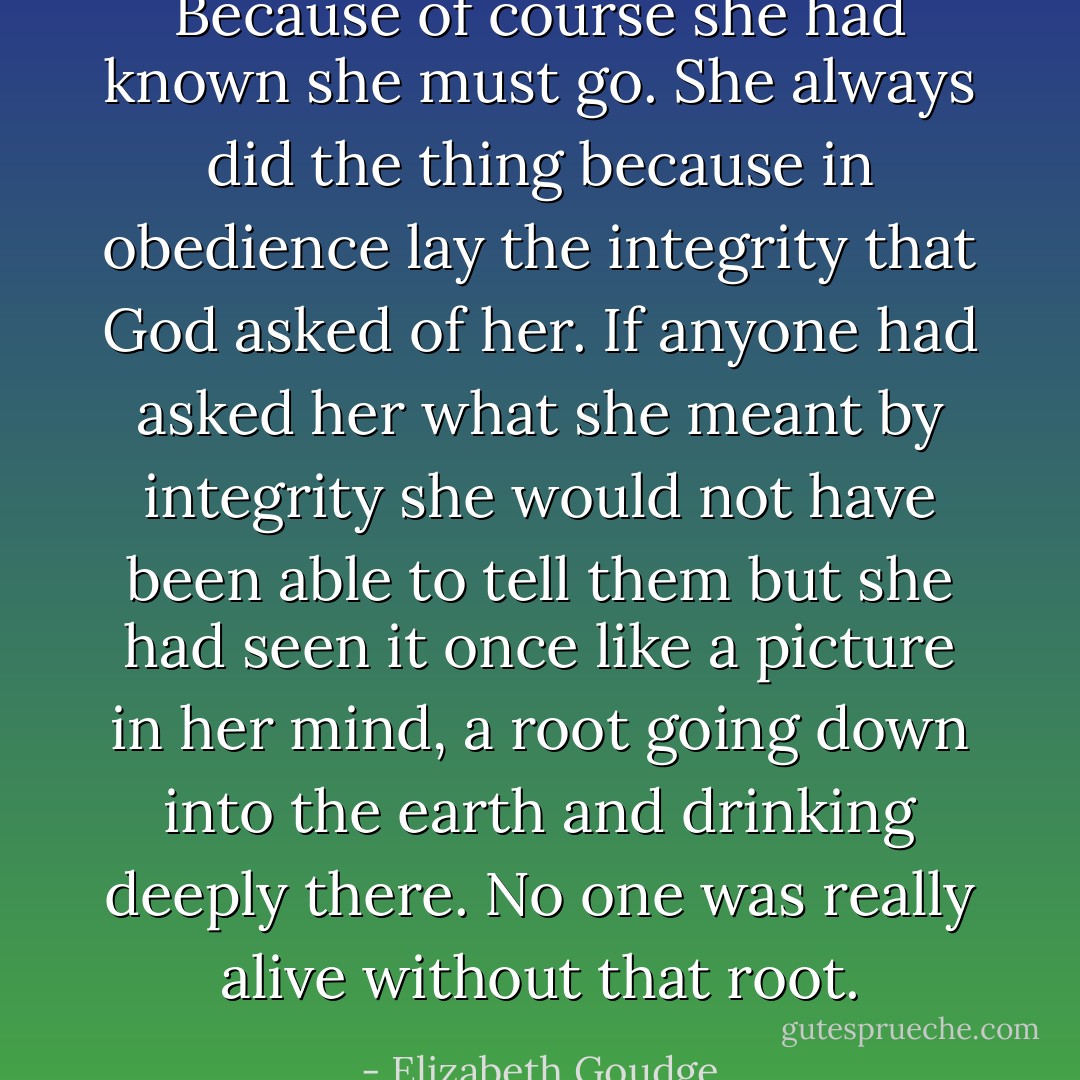 Because of course she had known she must go. She always did the thing because in obedience lay the integrity that God asked of her. If anyone had asked her what she meant by integrity she would not have been able to tell them but she had seen it once like a picture in her mind, a root going down into the earth and drinking deeply there. No one was really alive without that root. - Elizabeth Goudge