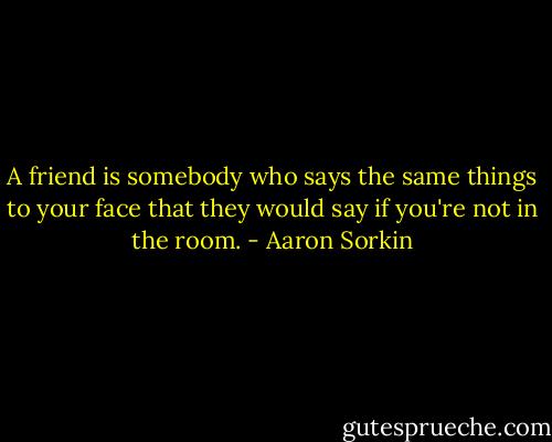 A friend is somebody who says the same things to your face that they would say if you're not in the room. - Aaron Sorkin