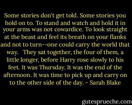 Some stories don't get told. Some stories you hold on to. To stand and watch and hold it in your arms was not cowardice. To look straight at the beast and feel its breath on your flanks and not to turn--one could carry the world that way. <br /><br />They sat together, the four of them, a little longer, before Harry rose slowly to his feet. It was Thursday. It was the end of the afternoon. It was time to pick up and carry on to the other side of the day. - Sarah Blake