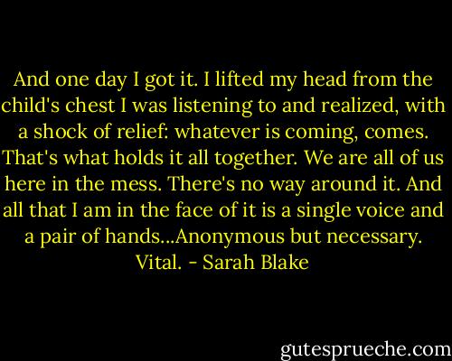 And one day I got it. I lifted my head from the child's chest I was listening to and realized, with a shock of relief: whatever is coming, comes. That's what holds it all together. We are all of us here in the mess. There's no way around it. And all that I am in the face of it is a single voice and a pair of hands...Anonymous but necessary. Vital. - Sarah Blake