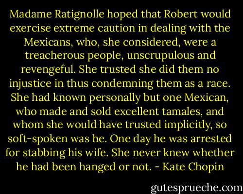 Madame Ratignolle hoped that Robert would exercise extreme caution in dealing with the Mexicans, who, she considered, were a treacherous people, unscrupulous and revengeful. She trusted she did them no injustice in thus condemning them as a race. She had known personally but one Mexican, who made and sold excellent tamales, and whom she would have trusted implicitly, so soft-spoken was he. One day he was arrested for stabbing his wife. She never knew whether he had been hanged or not. - Kate Chopin