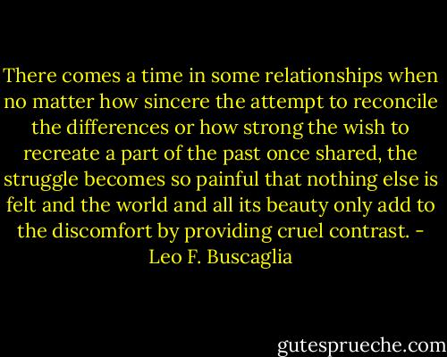 There comes a time in some relationships when no matter how sincere the attempt to reconcile the differences or how strong the wish to recreate a part of the past once shared, the struggle becomes so painful that nothing else is felt and the world and all its beauty only add to the discomfort by providing cruel contrast. - Leo F. Buscaglia