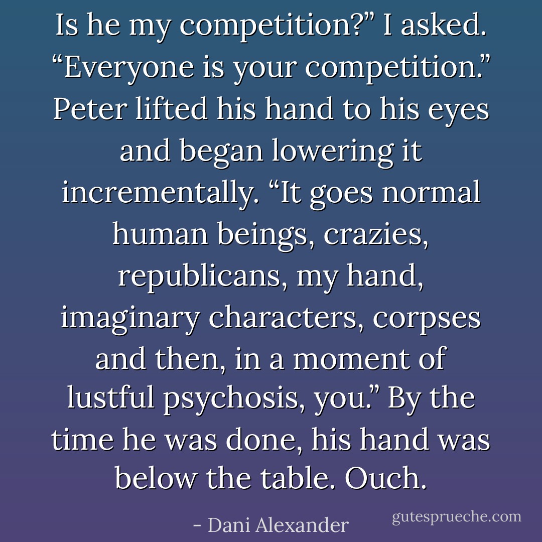 Is he my competition?” I asked.<br />“Everyone is your competition.” Peter lifted his hand to his<br />eyes and began lowering it incrementally. “It goes normal human<br />beings, crazies, republicans, my hand, imaginary characters,<br />corpses and then, in a moment of lustful psychosis, you.” By the<br />time he was done, his hand was below the table.<br />Ouch. - Dani Alexander