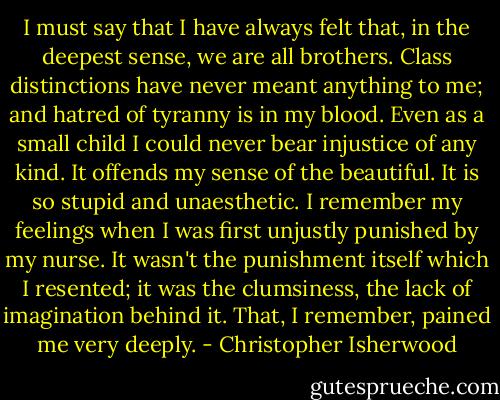 I must say that I have always felt that, in the deepest sense, we are all brothers. Class distinctions have never meant anything to me; and hatred of tyranny is in my blood. Even as a small child I could never bear injustice of any kind. It offends my sense of the beautiful. It is so stupid and unaesthetic. I remember my feelings when I was first unjustly punished by my nurse. It wasn't the punishment itself which I resented; it was the clumsiness, the lack of imagination behind it. That, I remember, pained me very deeply. - Christopher Isherwood