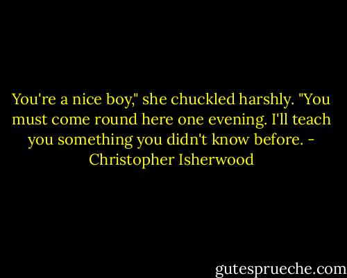 You're a nice boy," she chuckled harshly. "You must come round here one evening. I'll teach you something you didn't know before. - Christopher Isherwood