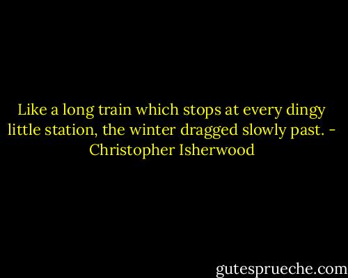 Like a long train which stops at every dingy little station, the winter dragged slowly past. - Christopher Isherwood