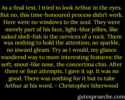 As a final test, I tried to look Arthur in the eyes. But no, this time-honoured process didn't work. Here were no windows to the soul. They were merely part of his face, light-blue jellies, like naked shell-fish in the cervices of a rock. There was nothing to hold the attention; no sparkle, no inward gleam. Try as I would, my glance wandered way to more interesting features; the soft, snout-like nose, the concertina chin. After three or four attempts, I gave it up. It was no good. There was nothing for it but to take Arthur at his word. - Christopher Isherwood