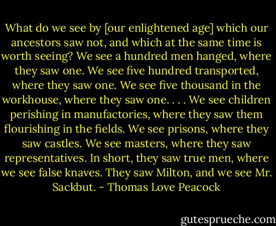 What do we see by [our enlightened age] which our ancestors saw not, and which at the same time is worth seeing? We see a hundred men hanged, where they saw one. We see five hundred transported, where they saw one. We see five thousand in the workhouse, where they saw one. . . . We see children perishing in manufactories, where they saw them flourishing in the fields. We see prisons, where they saw castles. We see masters, where they saw representatives. In short, they saw true men, where we see false knaves. They saw Milton, and we see Mr. Sackbut. - Thomas Love Peacock
