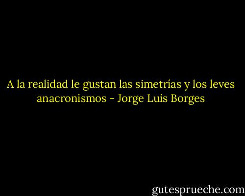A la realidad le gustan las simetrías y los leves anacronismos - Jorge Luis Borges