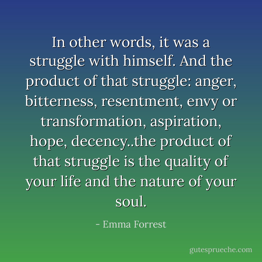 In other words, it was a struggle with himself. And the product of that struggle: anger, bitterness, resentment, envy or transformation, aspiration, hope, decency..the product of that struggle is the quality of your life and the nature of your soul. - Emma Forrest