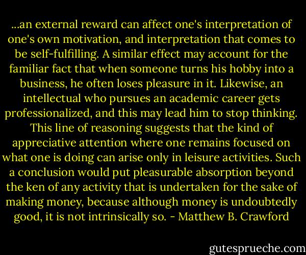 ...an external reward can affect one's interpretation of one's own motivation, and interpretation that comes to be self-fulfilling. A similar effect may account for the familiar fact that when someone turns his hobby into a business, he often loses pleasure in it. Likewise, an intellectual who pursues an academic career gets professionalized, and this may lead him to stop thinking. This line of reasoning suggests that the kind of appreciative attention where one remains focused on what one is doing can arise only in leisure activities. Such a conclusion would put pleasurable absorption beyond the ken of any activity that is undertaken for the sake of making money, because although money is undoubtedly good, it is not intrinsically so. - Matthew B. Crawford