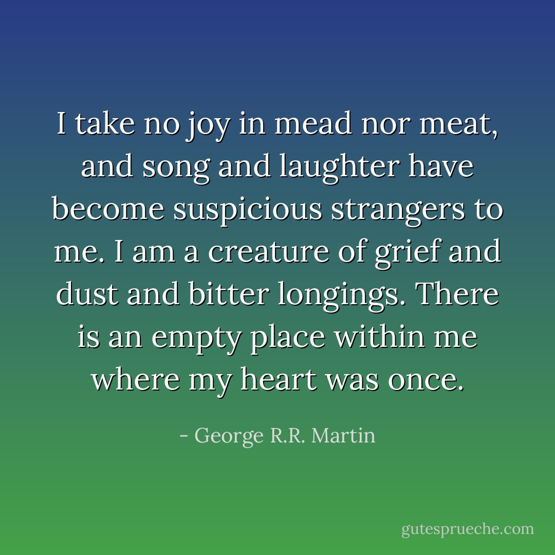I take no joy in mead nor meat, and song and laughter have become suspicious strangers to me. I am a creature of grief and dust and bitter longings. There is an empty place within me where my heart was once. - George R.R. Martin