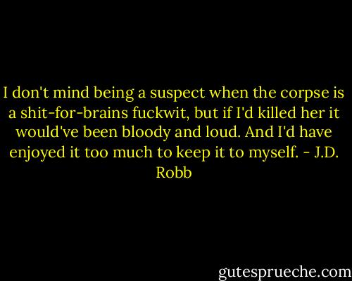 I don't mind being a suspect when the corpse is a shit-for-brains fuckwit, but if I'd killed her it would've been bloody and loud. And I'd have enjoyed it too much to keep it to myself. - J.D. Robb