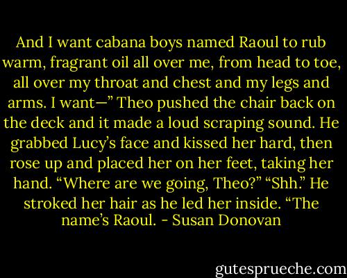 And I want cabana boys named Raoul to rub<br />warm, fragrant oil all over me, from head to toe, all over my throat and chest and my legs and arms. I<br />want—”<br />Theo pushed the chair back on the deck and it made a loud scraping sound. He grabbed Lucy’s face<br />and kissed her hard, then rose up and placed her on her feet, taking her hand.<br />“Where are we going, Theo?”<br />“Shh.” He stroked her hair as he led her inside. “The name’s Raoul. - Susan Donovan