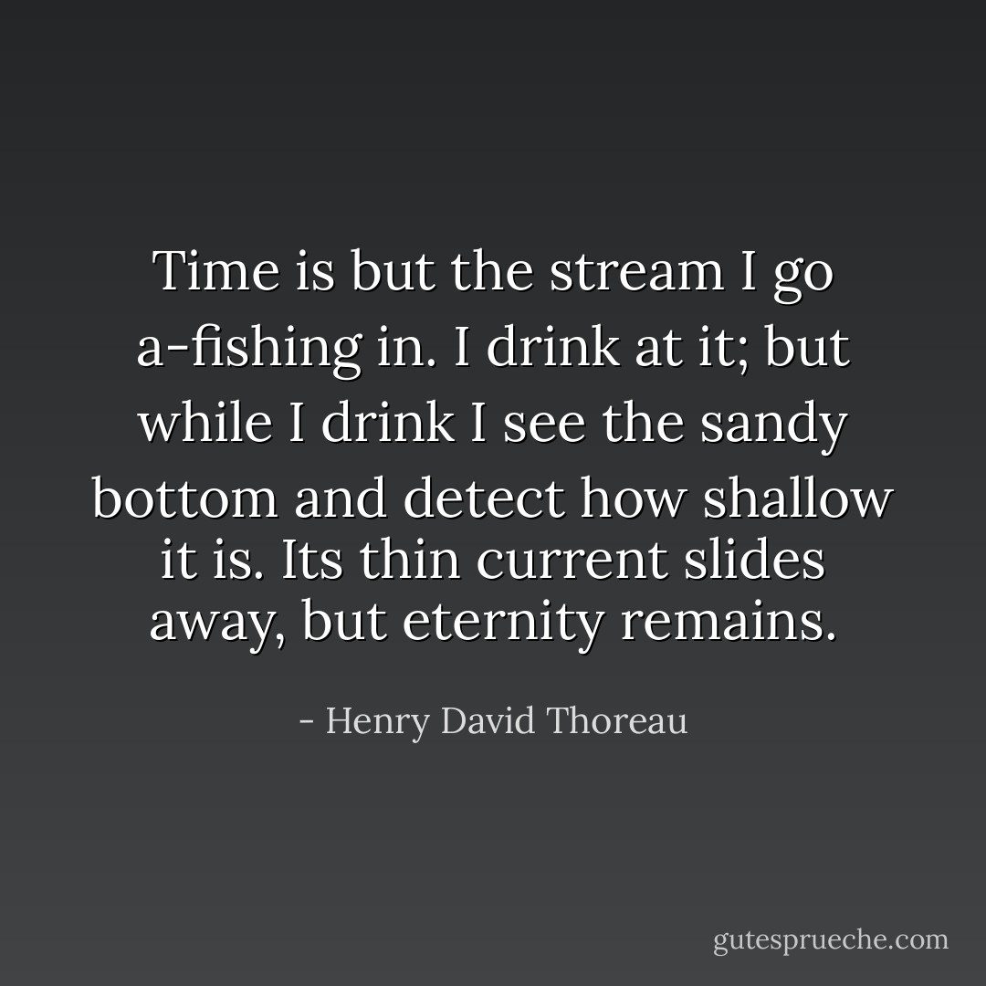 Time is but the stream I go a-fishing in. I drink at it; but while I drink I see the sandy bottom and detect how shallow it is. Its thin current slides away, but eternity remains. - Henry David Thoreau
