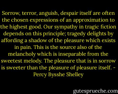 Sorrow, terror, anguish, despair itself are often the chosen expressions of an approximation to the highest good. Our sympathy in tragic fiction depends on this principle; tragedy delights by affording a shadow of the pleasure which exists in pain. This is the source also of the melancholy which is inseparable from the sweetest melody. The pleasure that is in sorrow is sweeter than the pleasure of pleasure itself. - Percy Bysshe Shelley