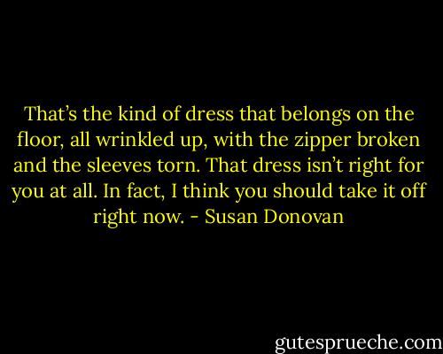 That’s<br />the kind of dress that belongs on the floor, all wrinkled up, with the zipper broken and the sleeves torn.<br />That dress isn’t right for you at all. In fact, I think you should take it off right now. - Susan Donovan