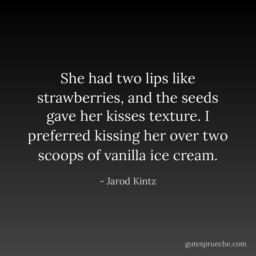 She had two lips like strawberries, and the seeds gave her kisses texture. I preferred kissing her over two scoops of vanilla ice cream. - Jarod Kintz