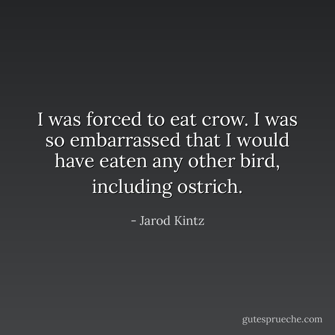 I was forced to eat crow. I was so embarrassed that I would have eaten any other bird, including ostrich. - Jarod Kintz