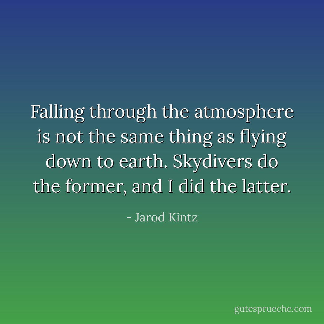 Falling through the atmosphere is not the same thing as flying down to earth. Skydivers do the former, and I did the latter. - Jarod Kintz