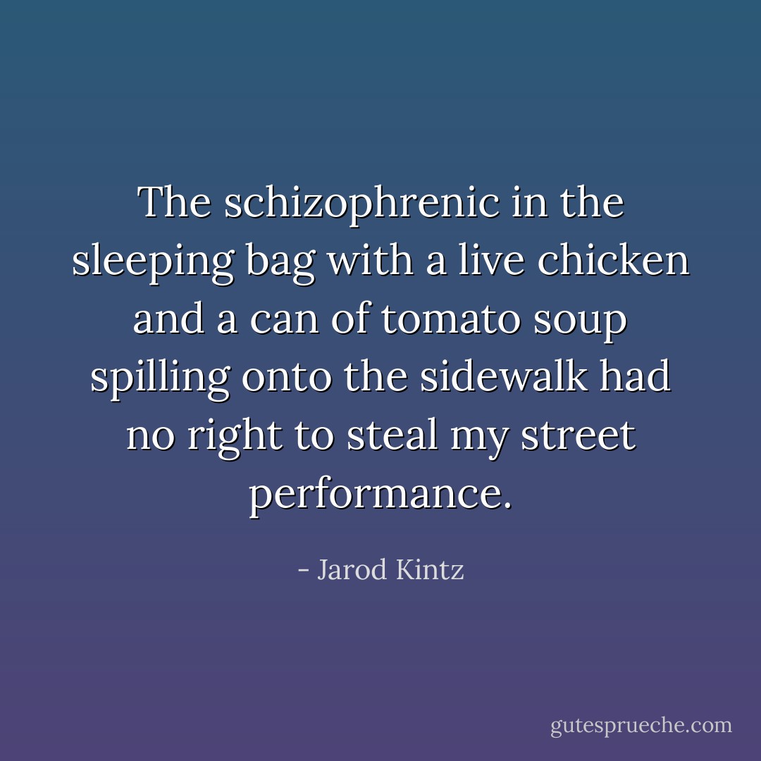 The schizophrenic in the sleeping bag with a live chicken and a can of tomato soup spilling onto the sidewalk had no right to steal my street performance. - Jarod Kintz