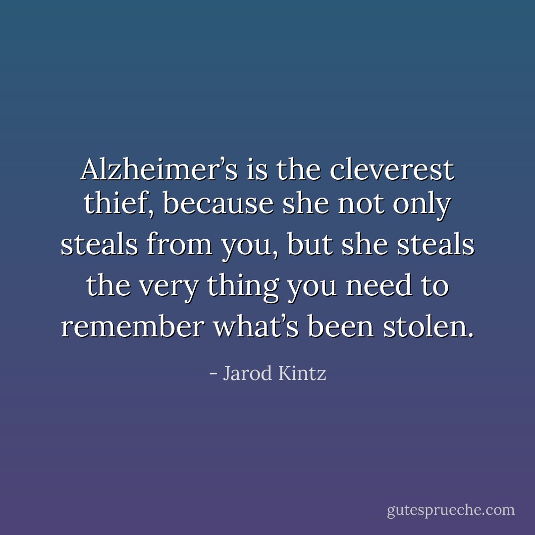 Alzheimer’s is the cleverest thief, because she not only steals from you, but she steals the very thing you need to remember what’s been stolen. - Jarod Kintz