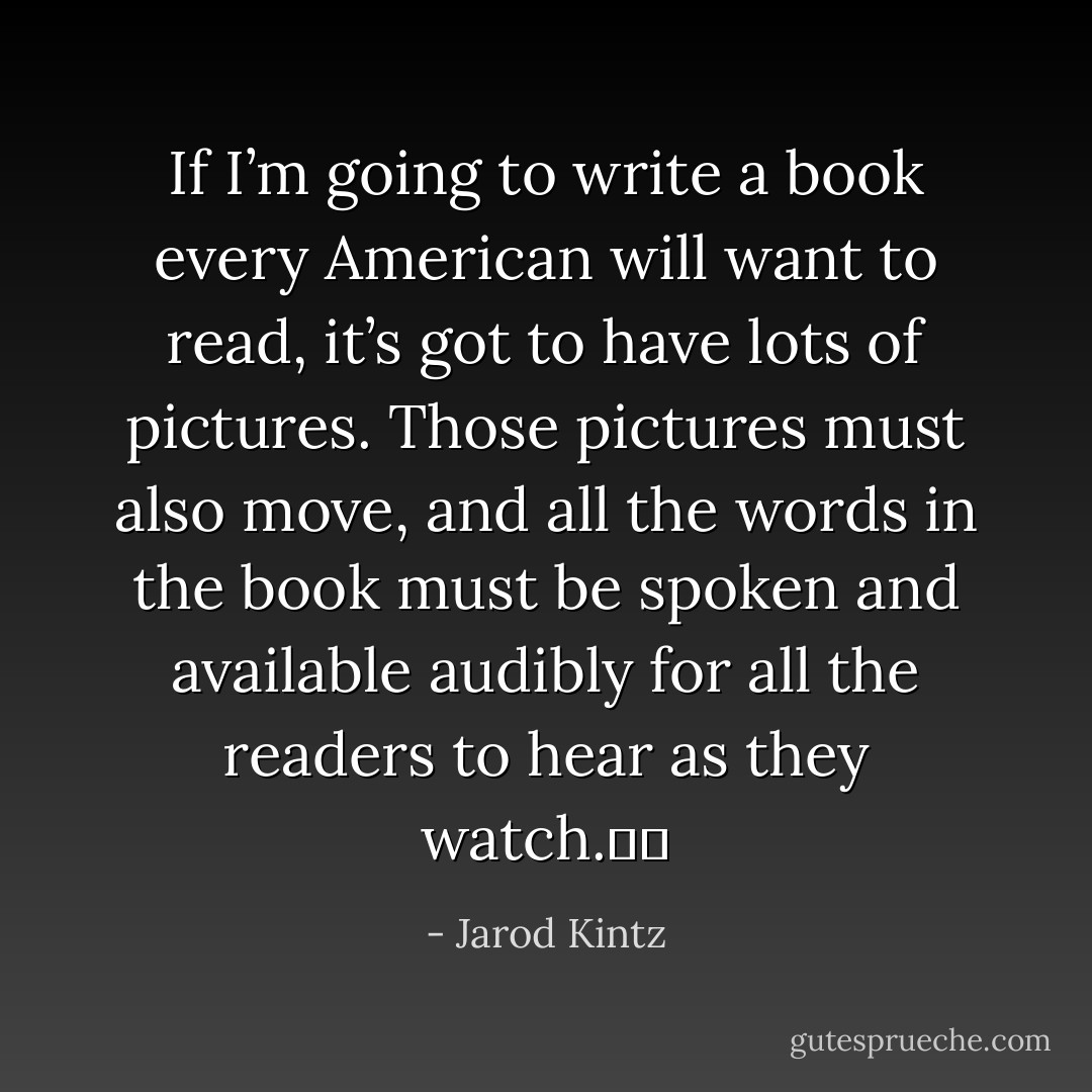 If I’m going to write a book every American will want to read, it’s got to have lots of pictures. Those pictures must also move, and all the words in the book must be spoken and available audibly for all the readers to hear as they watch.   - Jarod Kintz