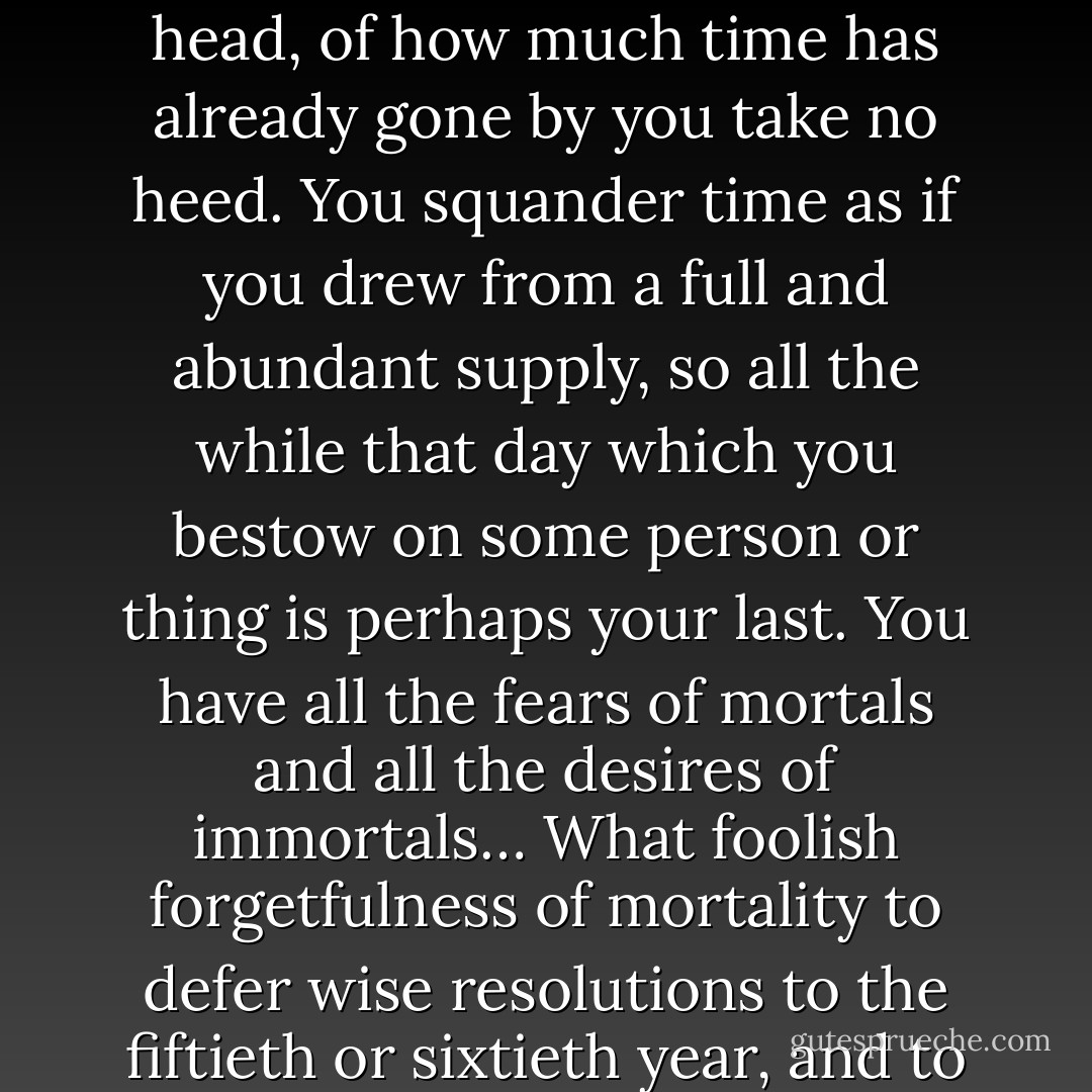 You live as if you were destined to live forever, no thought of your frailty ever enters your head, of how much time has already gone by you take no heed. You squander time as if you drew from a full and abundant supply, so all the while that day which you bestow on some person or thing is perhaps your last. You have all the fears of mortals and all the desires of immortals… What foolish forgetfulness of mortality to defer wise resolutions to the fiftieth or sixtieth year, and to intend to begin life at a point to which few have attained. - Denis Diderot