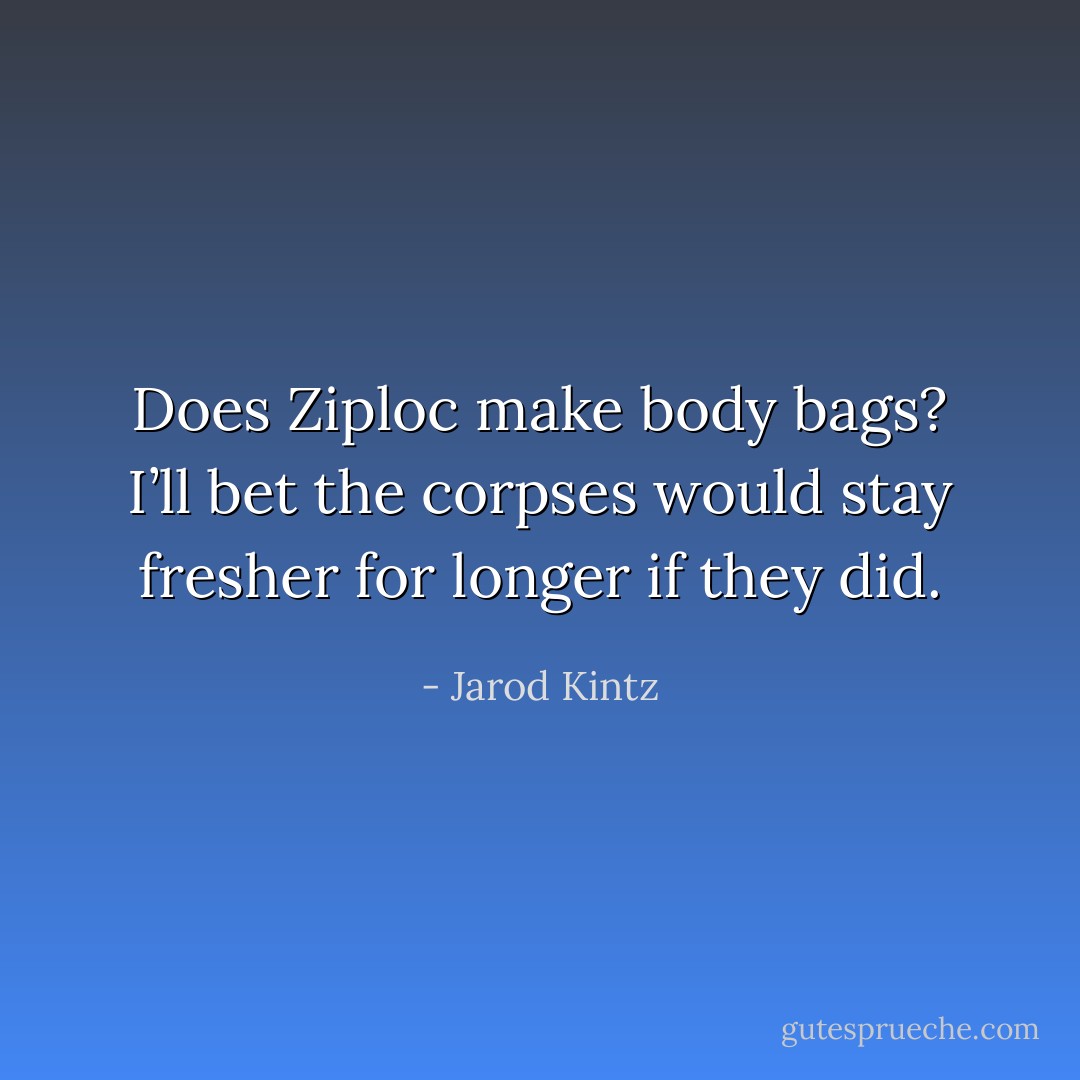 Does Ziploc make body bags? I’ll bet the corpses would stay fresher for longer if they did. - Jarod Kintz