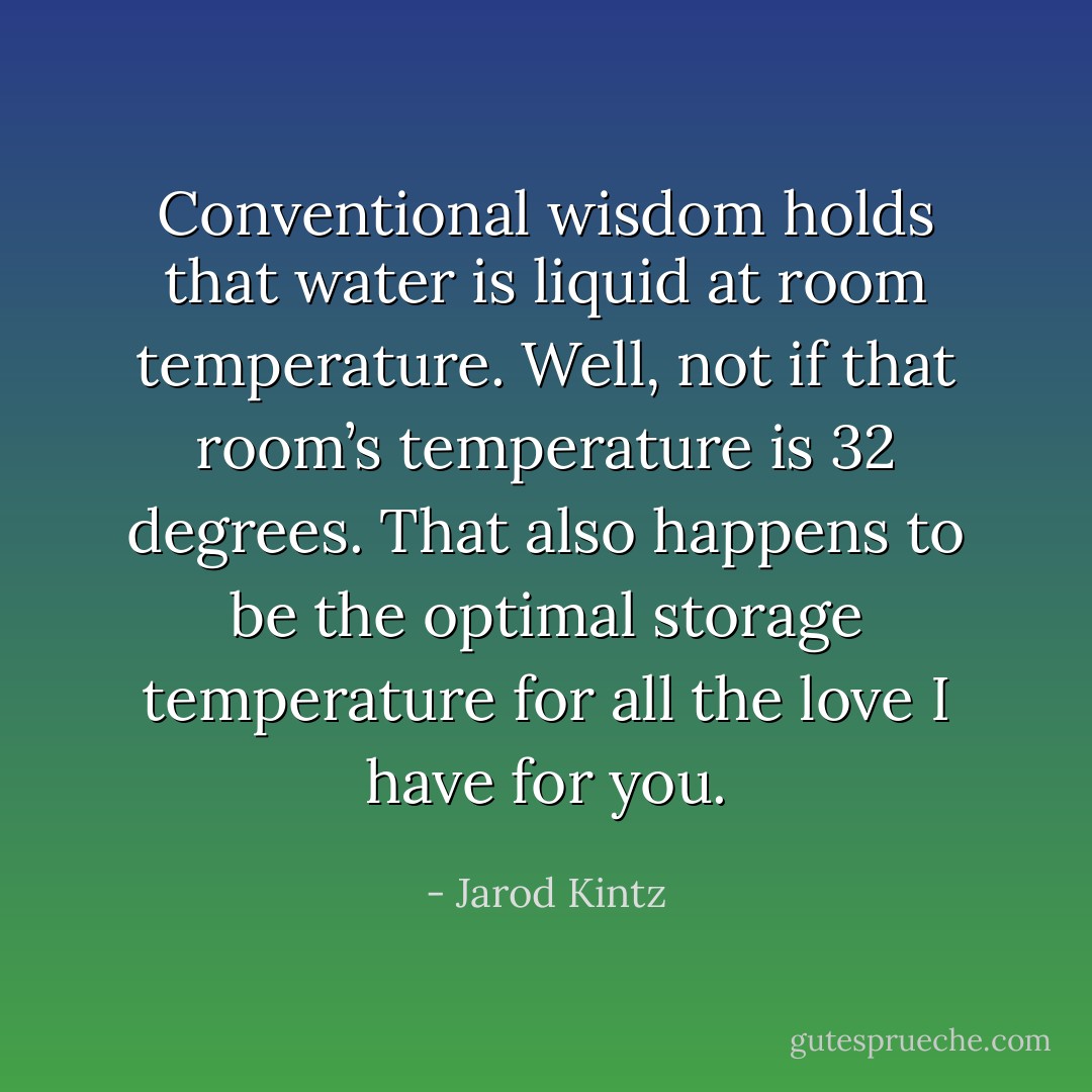 Conventional wisdom holds that water is liquid at room temperature. Well, not if that room’s temperature is 32 degrees. That also happens to be the optimal storage temperature for all the love I have for you. - Jarod Kintz