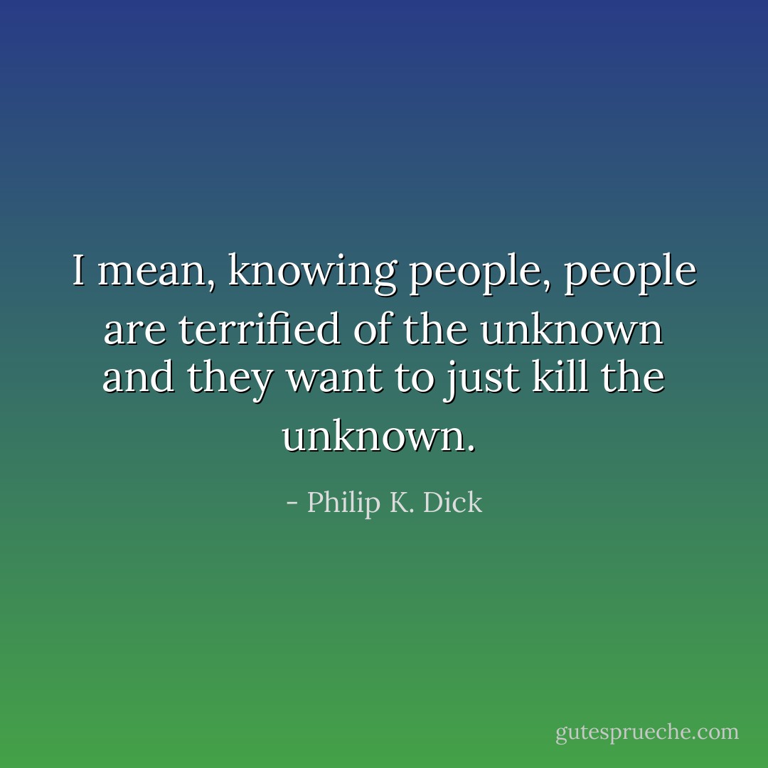 I mean, knowing people, people are terrified of the unknown and they want to just kill the unknown.  - Philip K. Dick