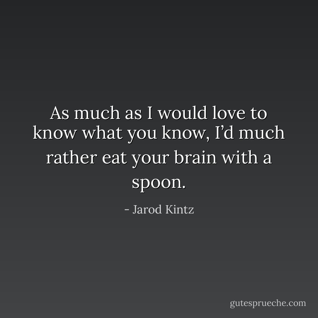 As much as I would love to know what you know, I’d much rather eat your brain with a spoon. - Jarod Kintz