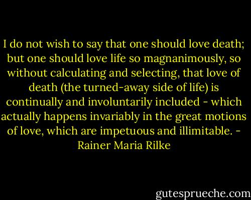 I do not wish to say that one should love death; but one should love life so magnanimously, so without calculating and selecting, that love of death (the turned-away side of life) is continually and involuntarily included - which actually happens invariably in the great motions of love, which are impetuous and illimitable. - Rainer Maria Rilke