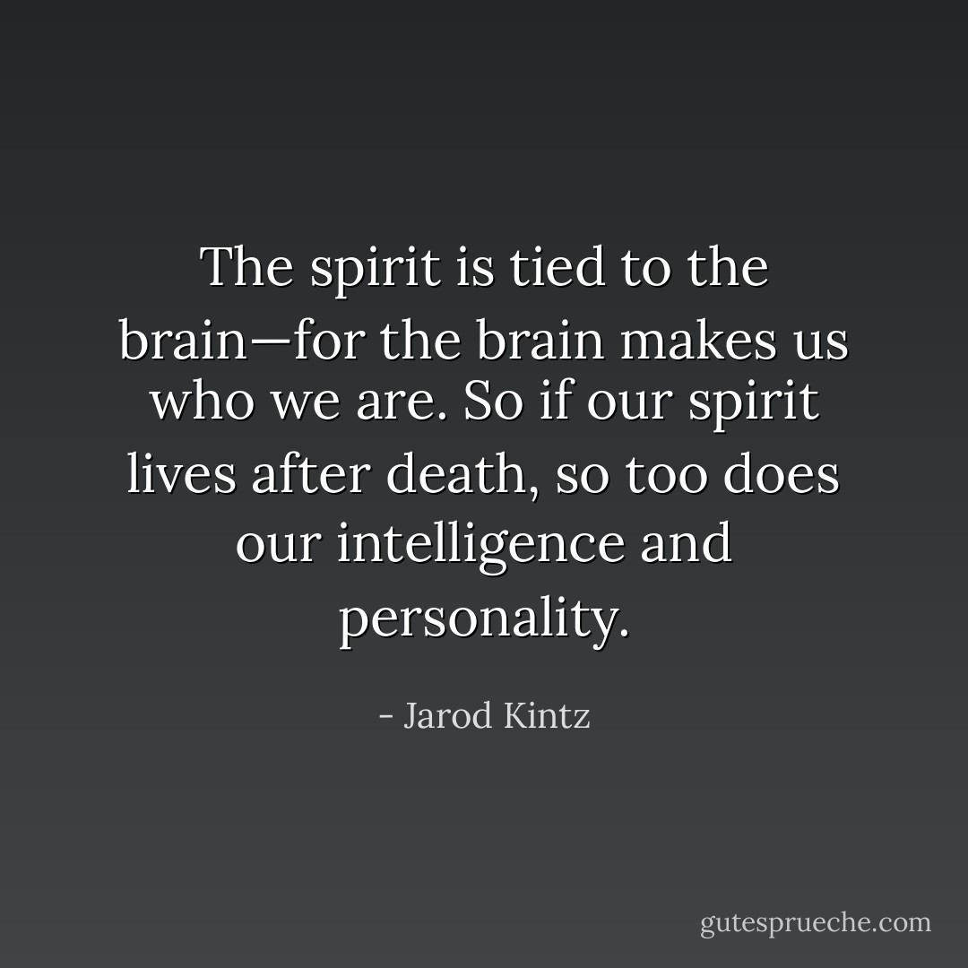 The spirit is tied to the brain—for the brain makes us who we are. So if our spirit lives after death, so too does our intelligence and personality. - Jarod Kintz