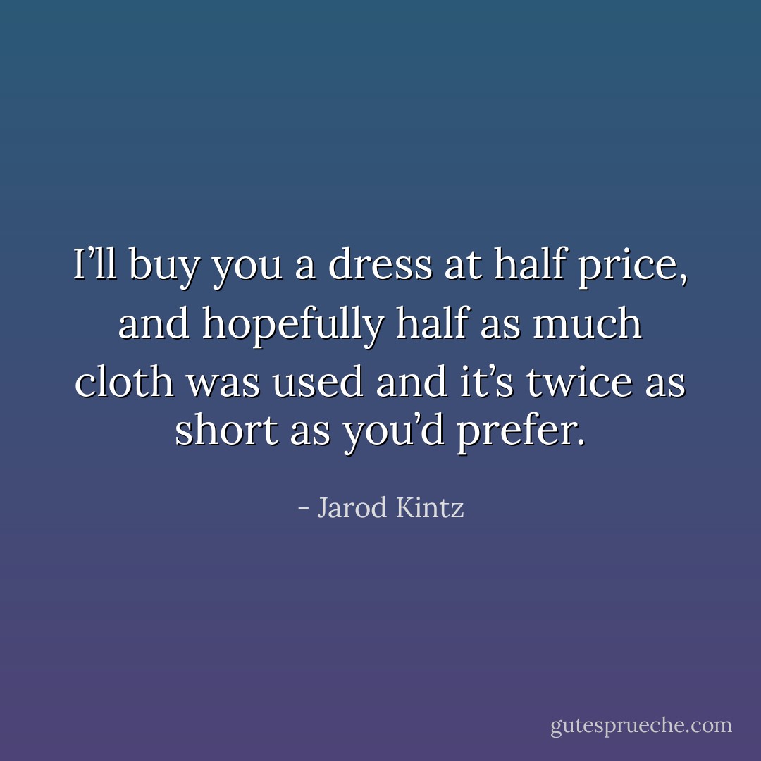 I’ll buy you a dress at half price, and hopefully half as much cloth was used and it’s twice as short as you’d prefer. - Jarod Kintz