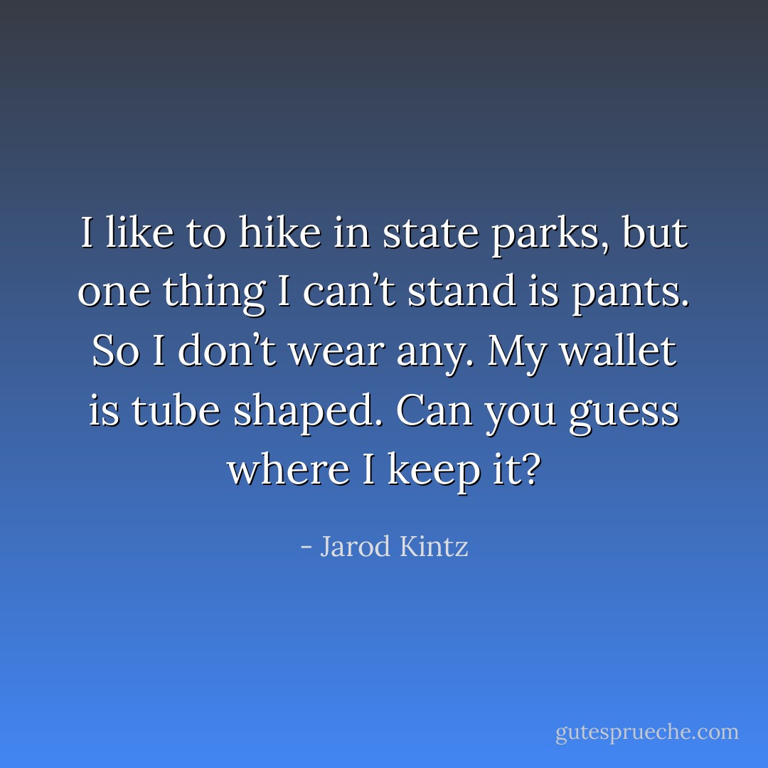 I like to hike in state parks, but one thing I can’t stand is pants. So I don’t wear any. My wallet is tube shaped. Can you guess where I keep it? - Jarod Kintz