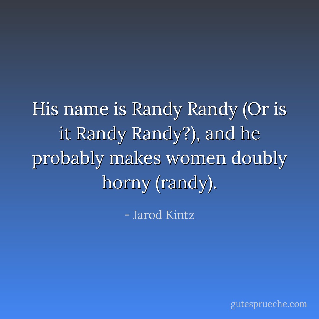His name is Randy Randy (Or is it Randy Randy?), and he probably makes women doubly horny (randy). - Jarod Kintz
