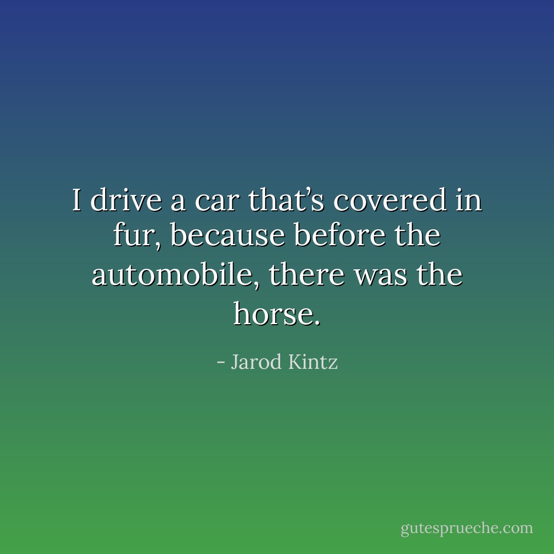 I drive a car that’s covered in fur, because before the automobile, there was the horse. - Jarod Kintz