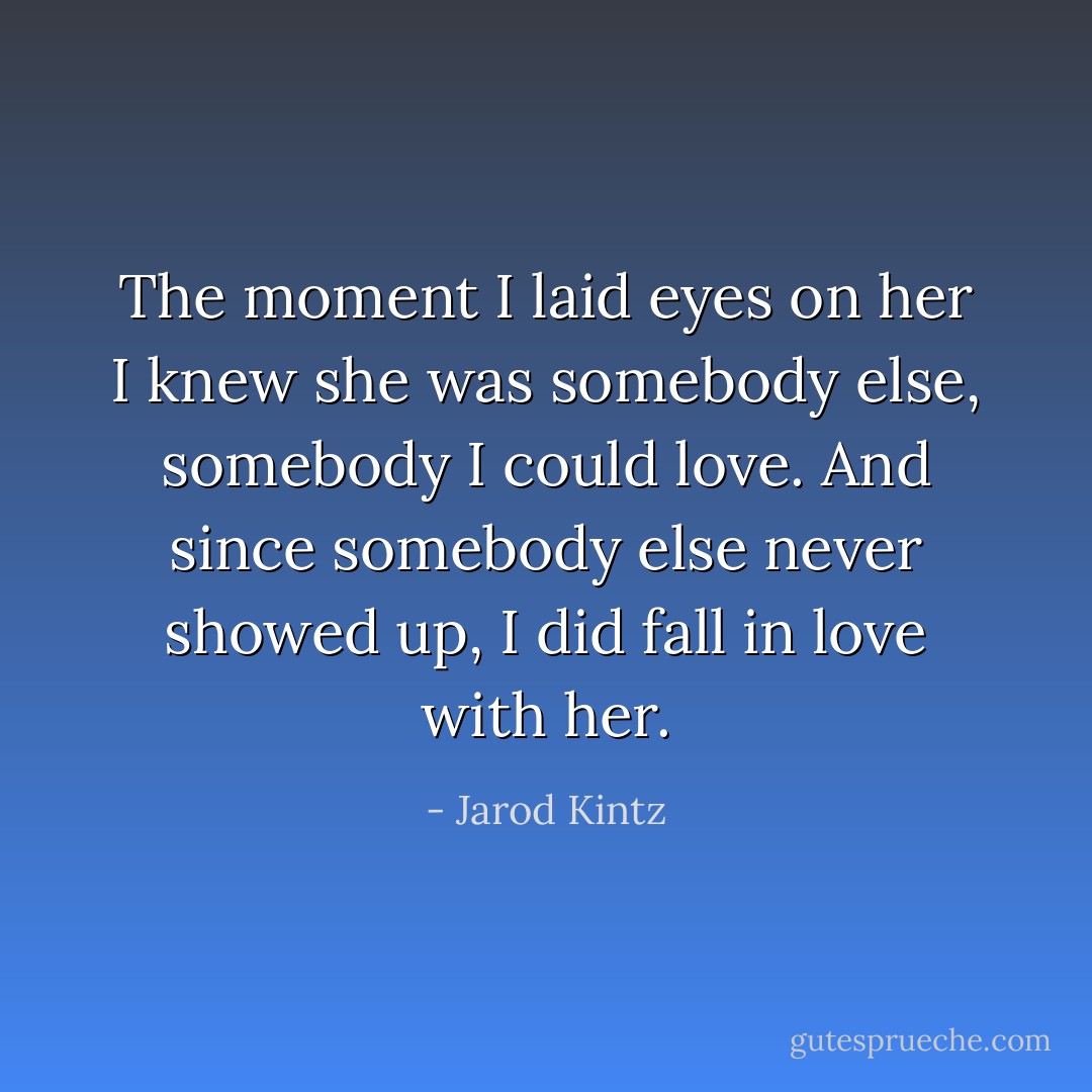 The moment I laid eyes on her I knew she was somebody else, somebody I could love. And since somebody else never showed up, I did fall in love with her. - Jarod Kintz