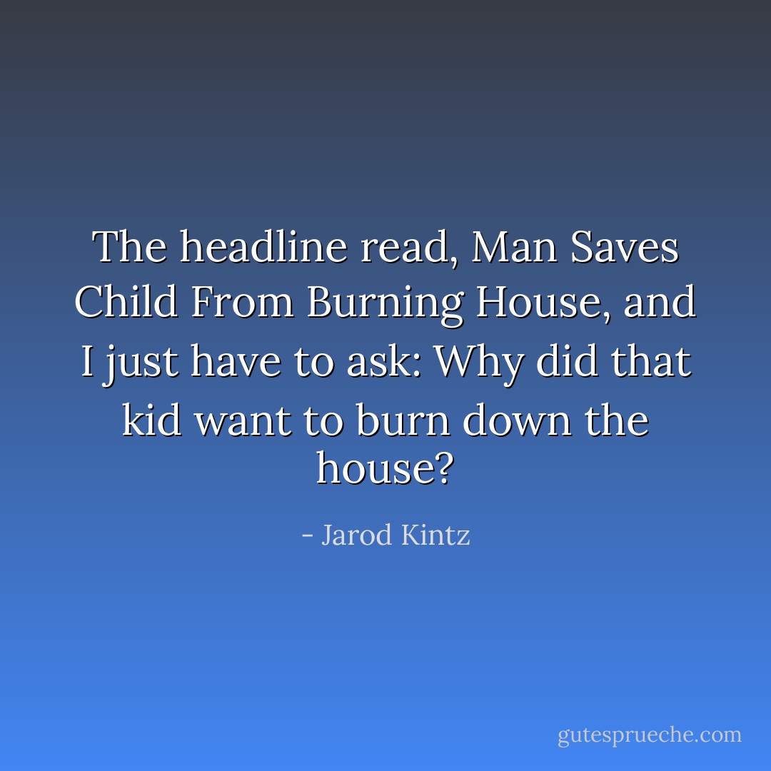 The headline read, Man Saves Child From Burning House, and I just have to ask: Why did that kid want to burn down the house? - Jarod Kintz