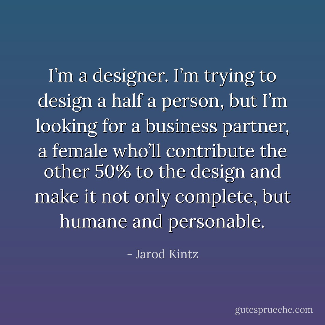 I’m a designer. I’m trying to design a half a person, but I’m looking for a business partner, a female who’ll contribute the other 50% to the design and make it not only complete, but humane and personable. - Jarod Kintz