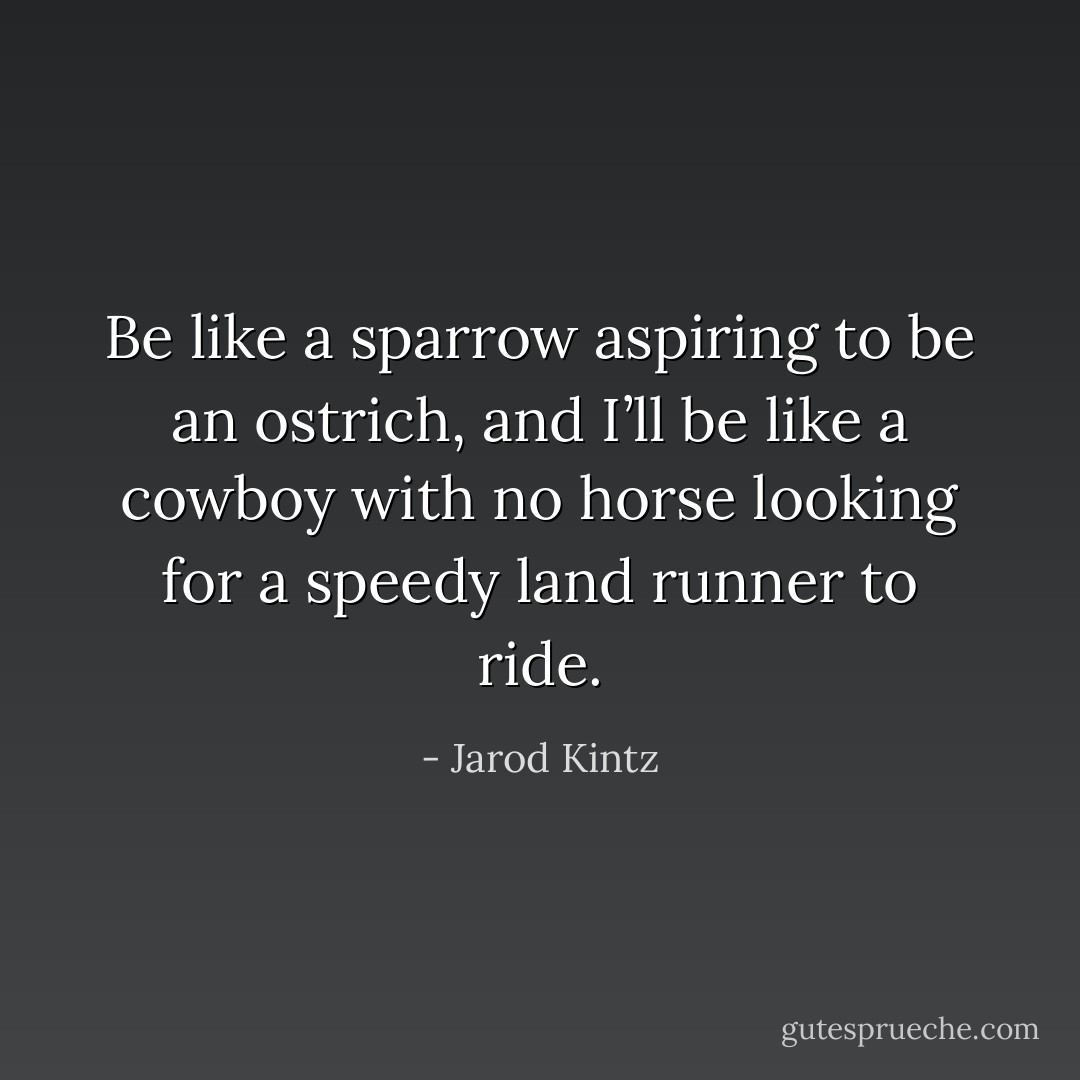 Be like a sparrow aspiring to be an ostrich, and I’ll be like a cowboy with no horse looking for a speedy land runner to ride. - Jarod Kintz
