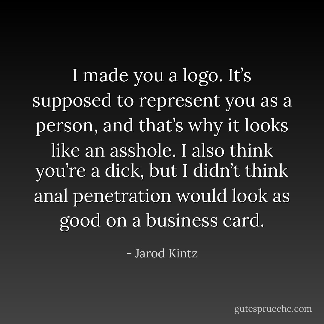 I made you a logo. It’s supposed to represent you as a person, and that’s why it looks like an asshole. I also think you’re a dick, but I didn’t think anal penetration would look as good on a business card. - Jarod Kintz